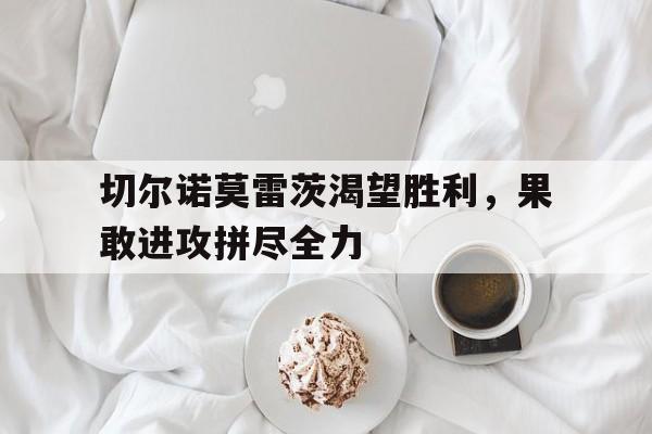三亿体育入口-切尔诺莫雷茨渴望胜利，果敢进攻拼尽全力的简单介绍