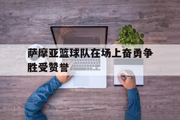 三亿体育平台-关于萨摩亚篮球队在场上奋勇争胜受赞誉的信息