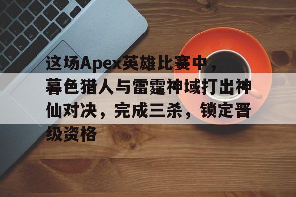 三亿体育平台-这场Apex英雄比赛中，暮色猎人与雷霆神域打出神仙对决，完成三杀，锁定晋级资格