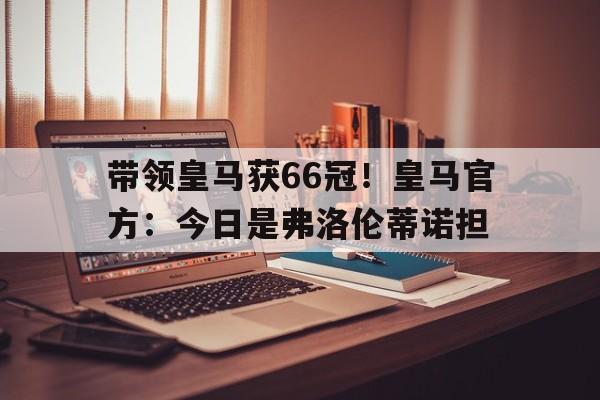 带领皇马获66冠！皇马官方：今日是弗洛伦蒂诺担的简单介绍