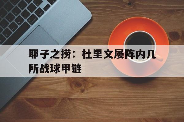 三亿体育app-耶子之捞：杜里文屡阵内几所战球甲链
